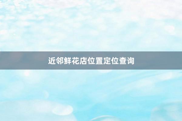 近邻鲜花店位置定位查询