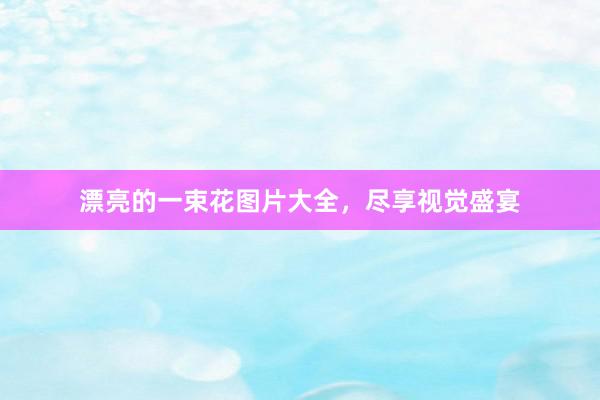 漂亮的一束花图片大全，尽享视觉盛宴